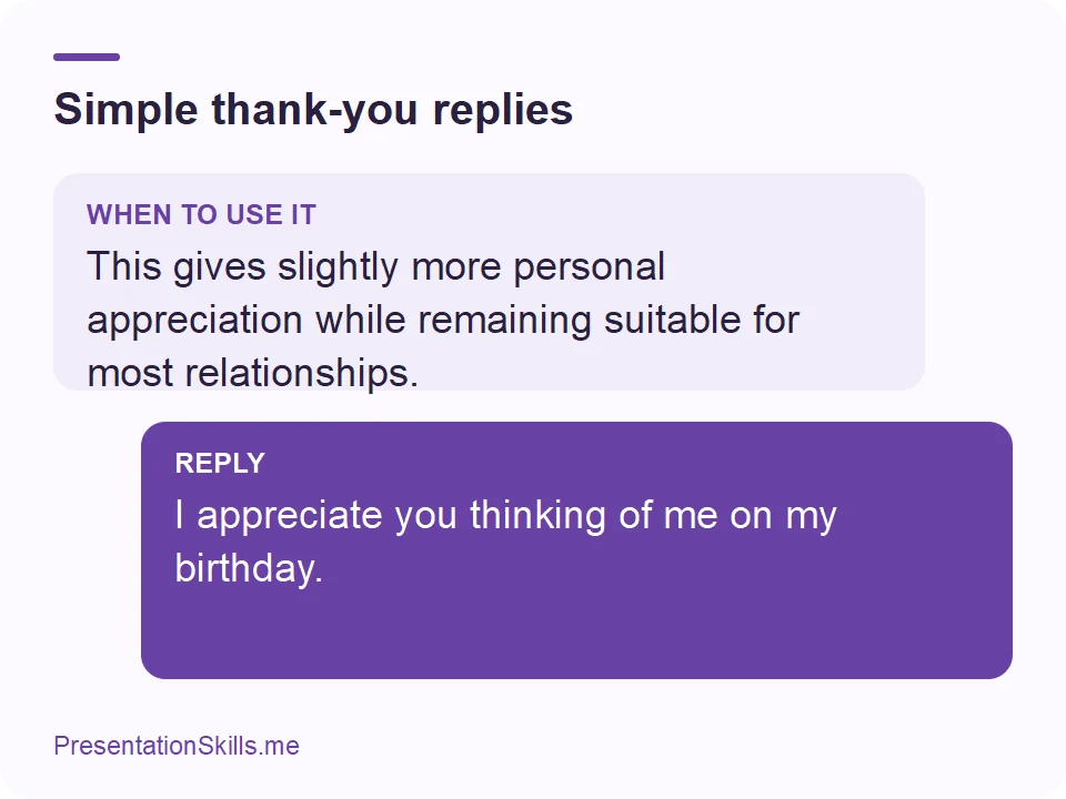 Simple thank-you replies: WHEN TO USE IT: This gives slightly more personal appreciation while remaining suitable for most relationships. REPLY: I appreciate you thinking of me on my birthday.