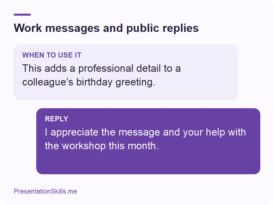 Work messages and public replies: WHEN TO USE IT: This adds a professional detail to a colleague’s birthday greeting. REPLY: I appreciate the message and your help with the workshop this month.