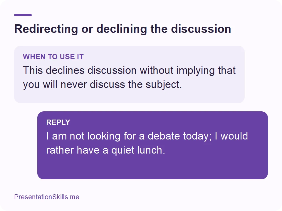 Redirecting or declining the discussion: WHEN TO USE IT: This declines discussion without implying that you will never discuss the subject. REPLY: I am not looking for a debate today; I would rather have a quiet lunch.