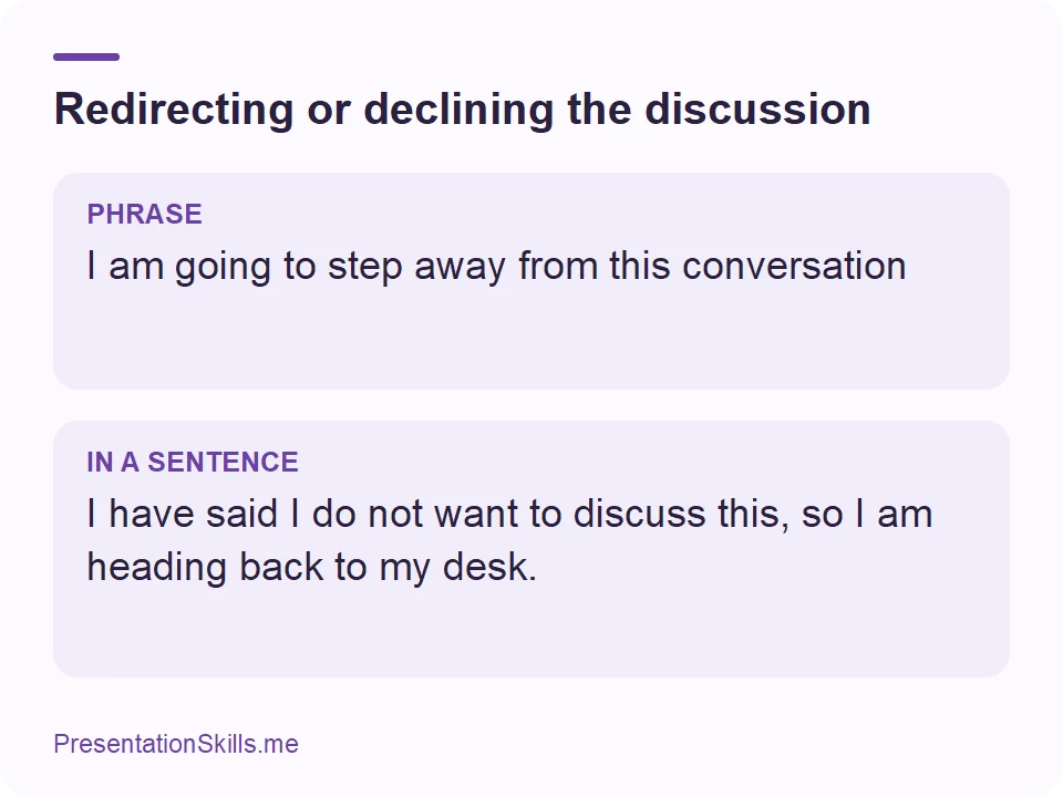 Redirecting or declining the discussion: PHRASE: I am going to step away from this conversation IN A SENTENCE: I have said I do not want to discuss this, so I am heading back to my desk.