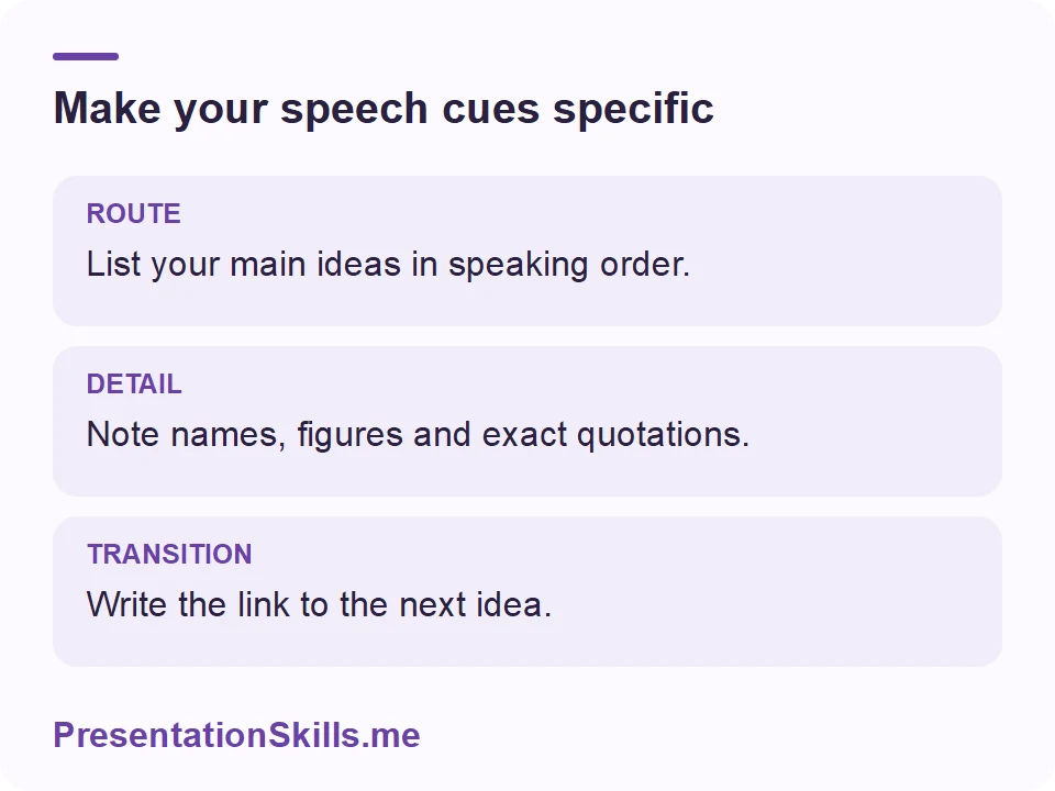 Make your speech cues specific: ROUTE: List your main ideas in speaking order. DETAIL: Note names, figures and exact quotations. TRANSITION: Write the link to the next idea.