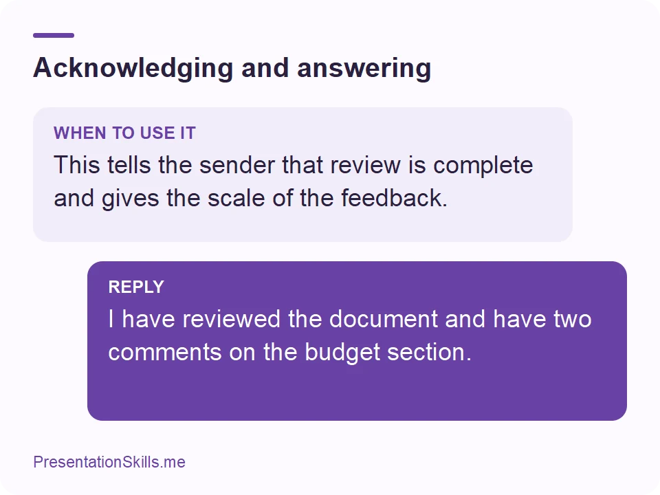 Acknowledging and answering: WHEN TO USE IT: This tells the sender that review is complete and gives the scale of the feedback. REPLY: I have reviewed the document and have two comments on the budget section.