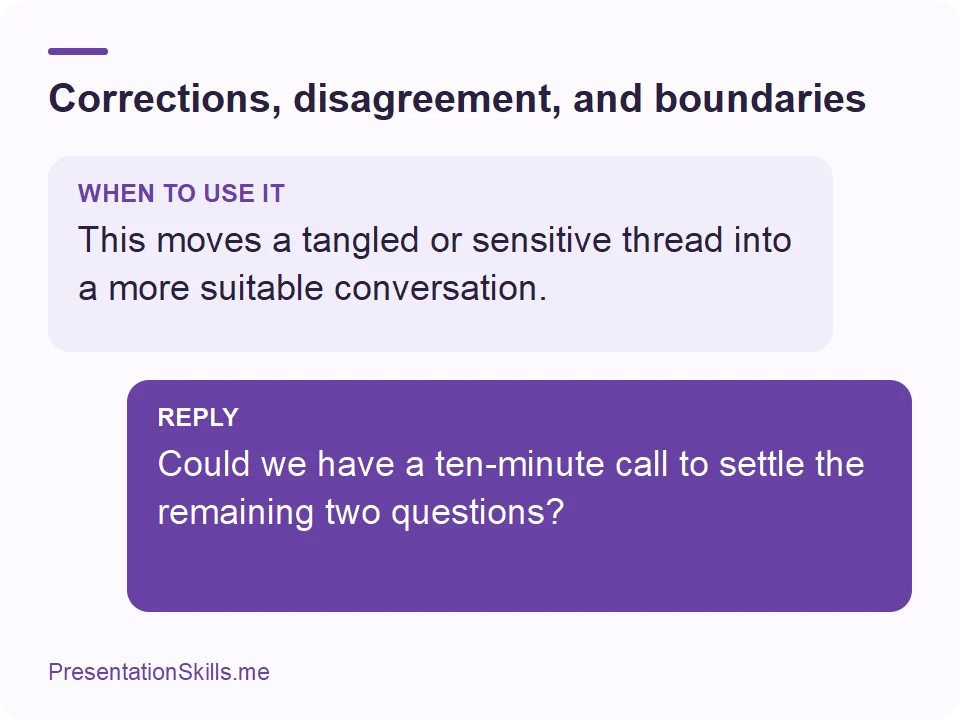 Corrections, disagreement, and boundaries: WHEN TO USE IT: This moves a tangled or sensitive thread into a more suitable conversation. REPLY: Could we have a ten-minute call to settle the remaining two questions?