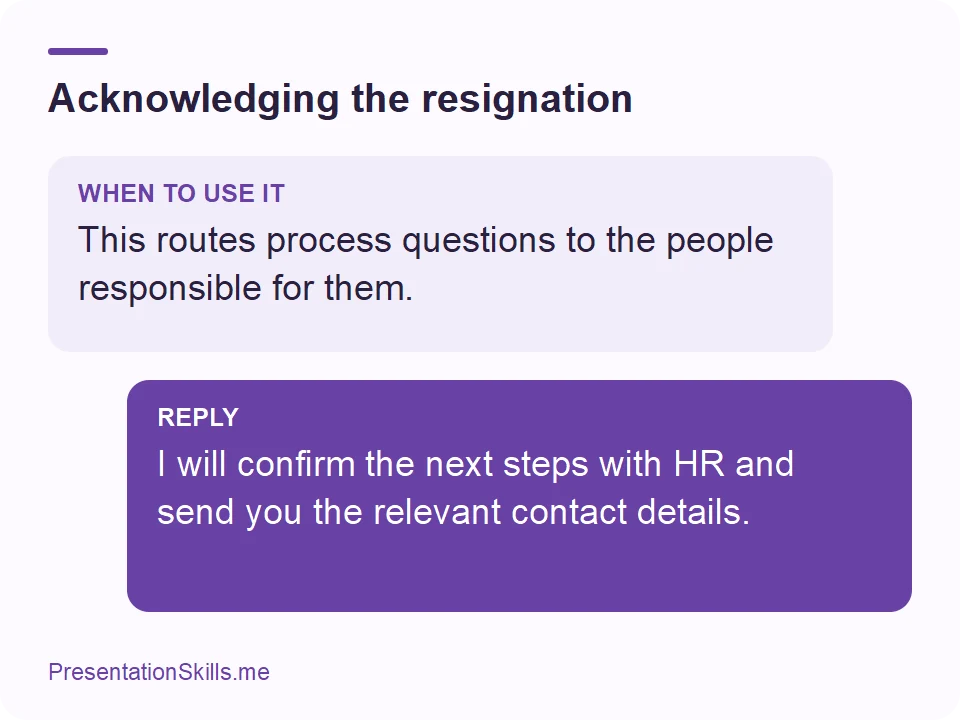 Acknowledging the resignation: WHEN TO USE IT: This routes process questions to the people responsible for them. REPLY: I will confirm the next steps with HR and send you the relevant contact details.