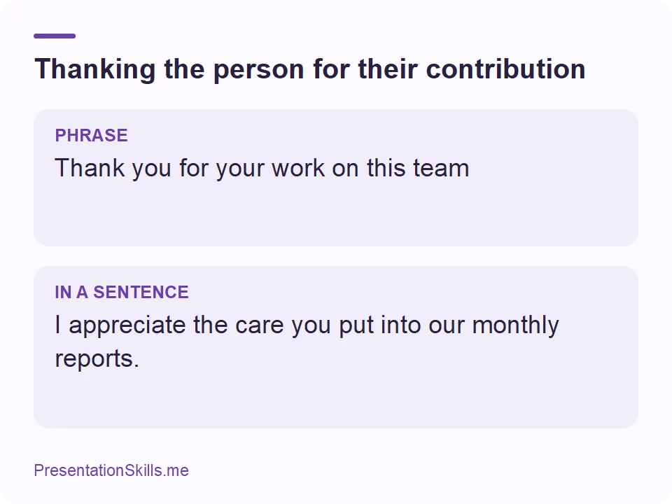Thanking the person for their contribution: PHRASE: Thank you for your work on this team IN A SENTENCE: I appreciate the care you put into our monthly reports.