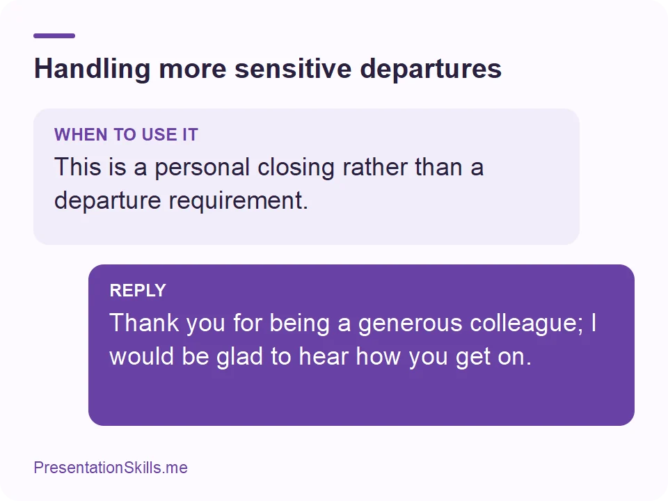 Handling more sensitive departures: WHEN TO USE IT: This is a personal closing rather than a departure requirement. REPLY: Thank you for being a generous colleague; I would be glad to hear how you get on.