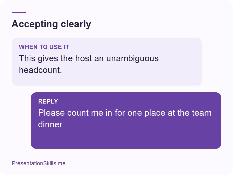 Accepting clearly: WHEN TO USE IT: This gives the host an unambiguous headcount. REPLY: Please count me in for one place at the team dinner.