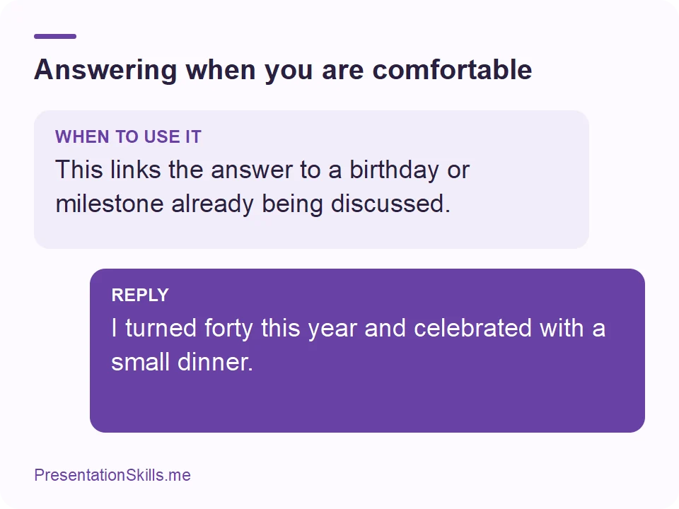 Answering when you are comfortable: WHEN TO USE IT: This links the answer to a birthday or milestone already being discussed. REPLY: I turned forty this year and celebrated with a small dinner.