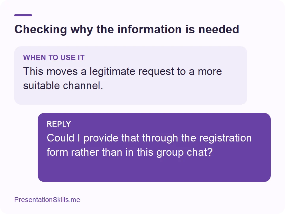 Checking why the information is needed: WHEN TO USE IT: This moves a legitimate request to a more suitable channel. REPLY: Could I provide that through the registration form rather than in this group chat?