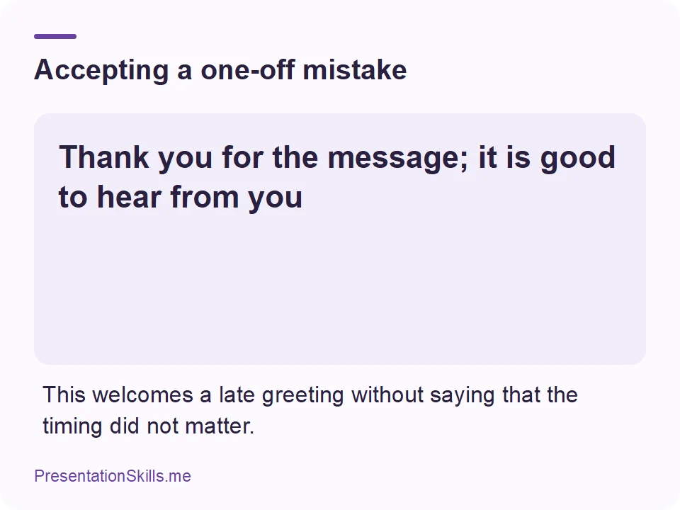 Accepting a one-off mistake: Thank you for the message; it is good to hear from you This welcomes a late greeting without saying that the timing did not matter.