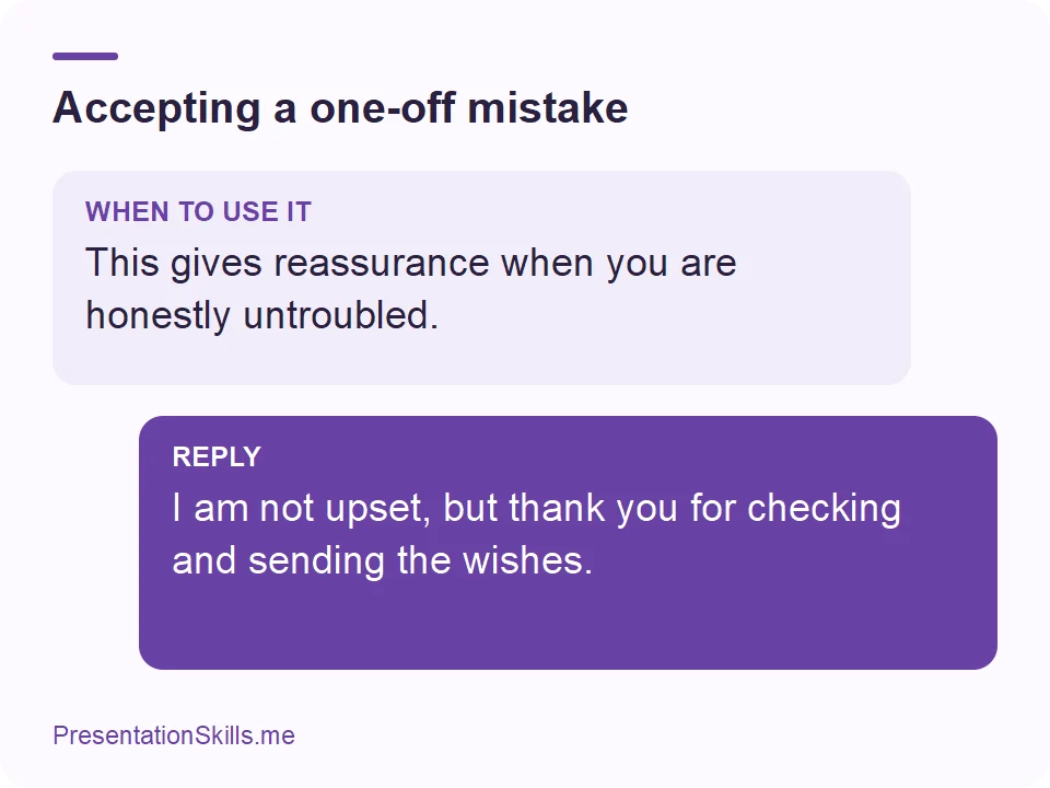 Accepting a one-off mistake: WHEN TO USE IT: This gives reassurance when you are honestly untroubled. REPLY: I am not upset, but thank you for checking and sending the wishes.