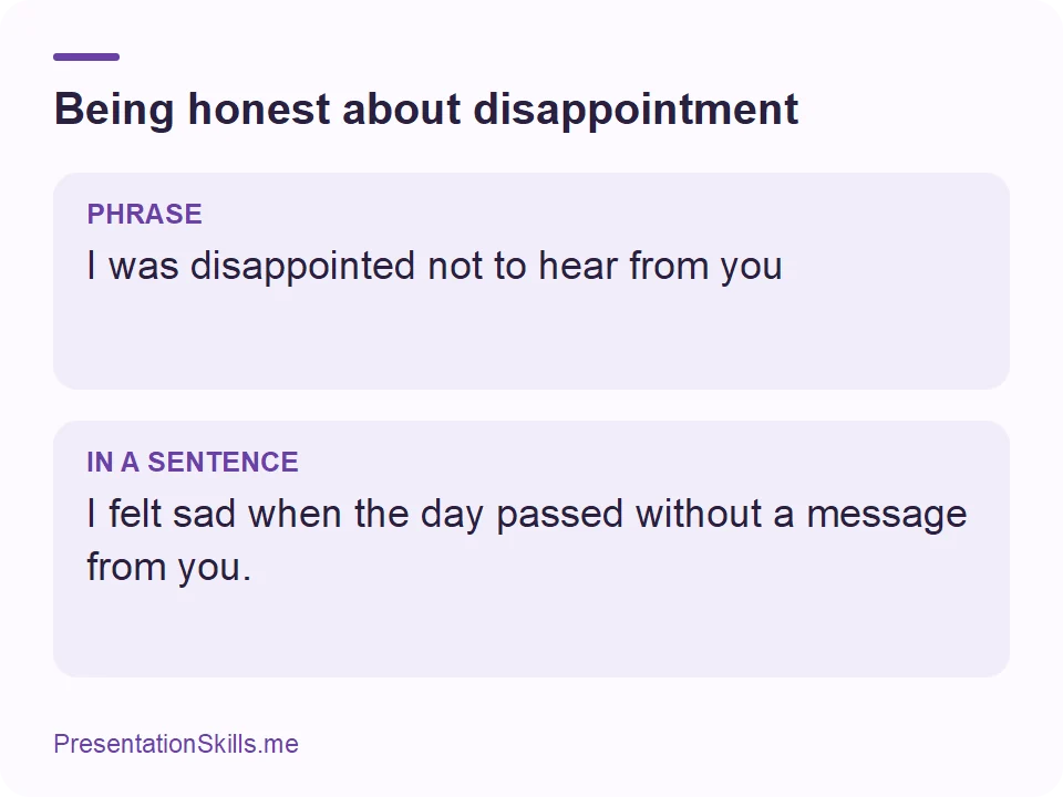 Being honest about disappointment: PHRASE: I was disappointed not to hear from you IN A SENTENCE: I felt sad when the day passed without a message from you.