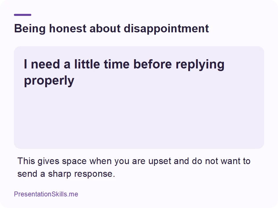Being honest about disappointment: I need a little time before replying properly This gives space when you are upset and do not want to send a sharp response.