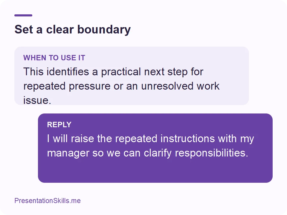 Set a clear boundary: WHEN TO USE IT: This identifies a practical next step for repeated pressure or an unresolved work issue. REPLY: I will raise the repeated instructions with my manager so we can clarify responsibilities.