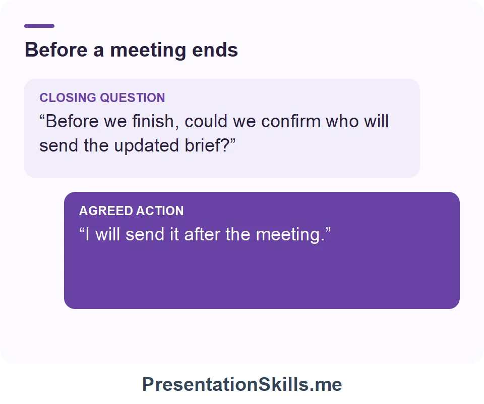 Before a meeting ends: CLOSING QUESTION: “Before we finish, could we confirm who will send the updated brief?” AGREED ACTION: “I will send it after the meeting.”