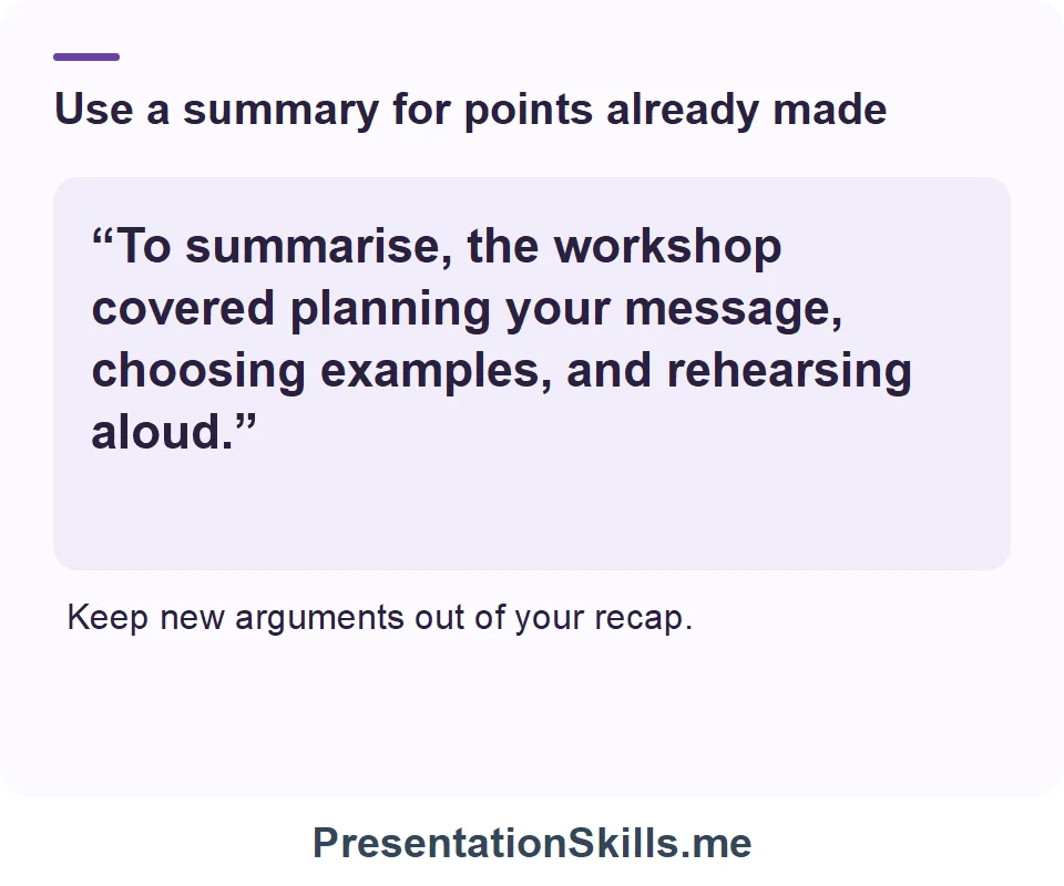 Use a summary for points already made: “To summarise, the workshop covered planning your message, choosing examples, and rehearsing aloud.” Keep new arguments out of your recap.