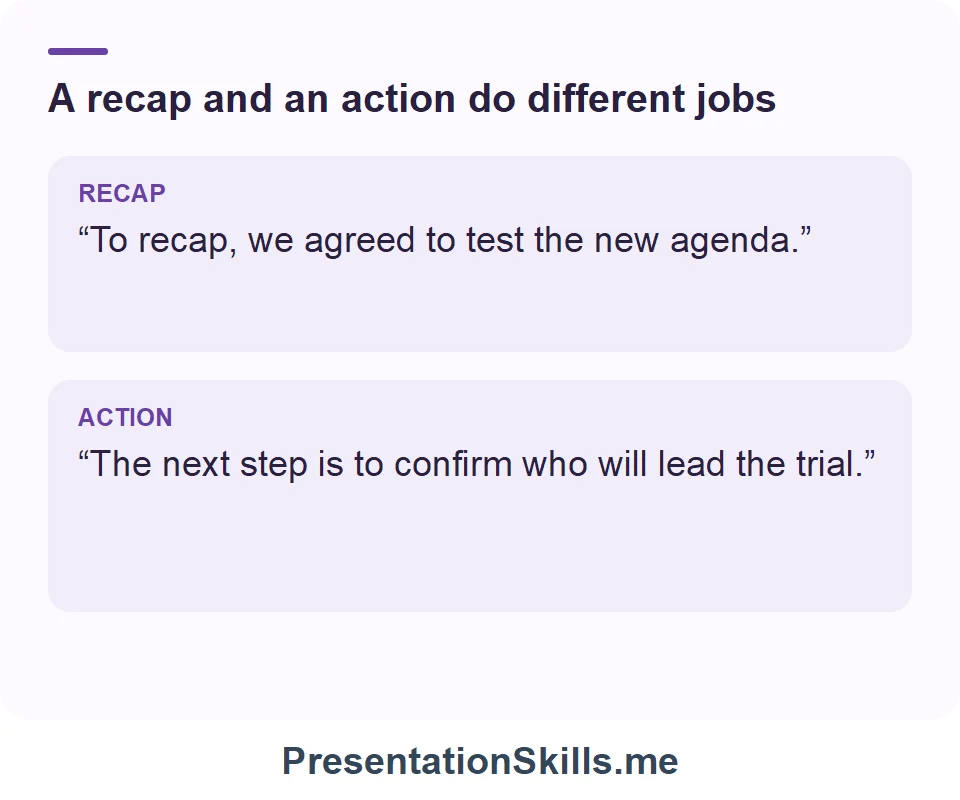 A recap and an action do different jobs: RECAP: “To recap, we agreed to test the new agenda.” ACTION: “The next step is to confirm who will lead the trial.”