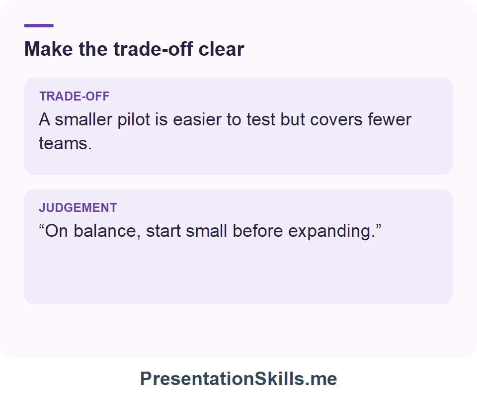 Make the trade-off clear: TRADE-OFF: A smaller pilot is easier to test but covers fewer teams. JUDGEMENT: “On balance, start small before expanding.”
