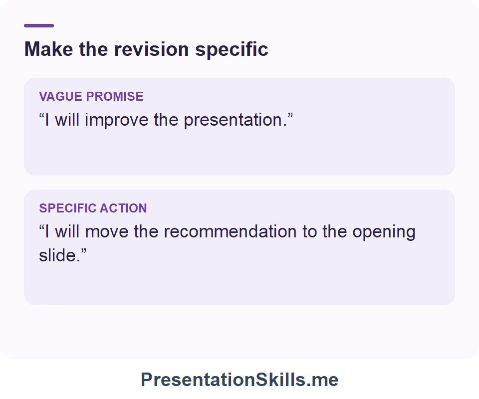 Make the revision specific: VAGUE PROMISE: “I will improve the presentation.” SPECIFIC ACTION: “I will move the recommendation to the opening slide.”
