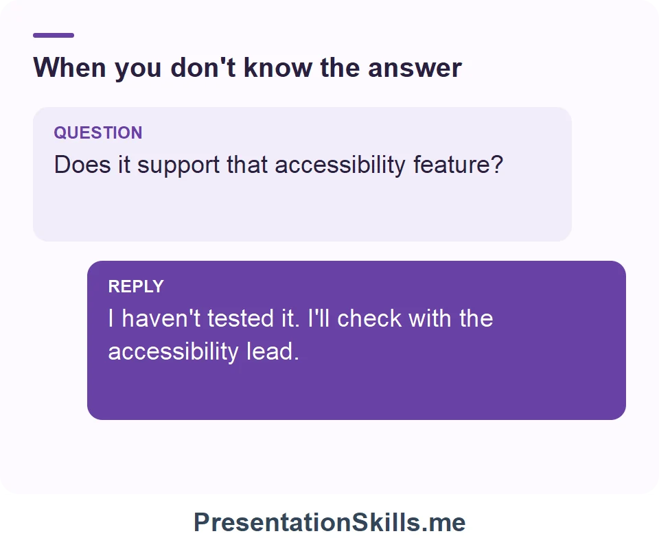 When you don't know the answer: QUESTION: Does it support that accessibility feature? REPLY: I haven't tested it. I'll check with the accessibility lead.