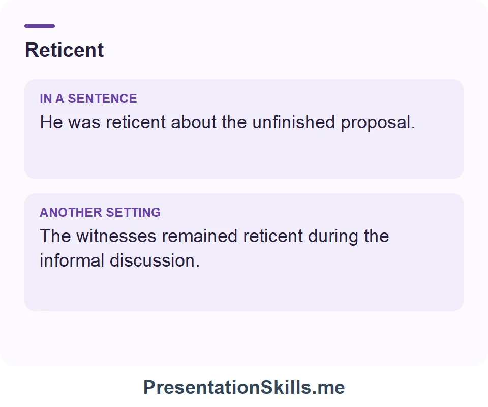 Two uses of Reticent: He was reticent about the unfinished proposal. The witnesses remained reticent during the informal discussion.